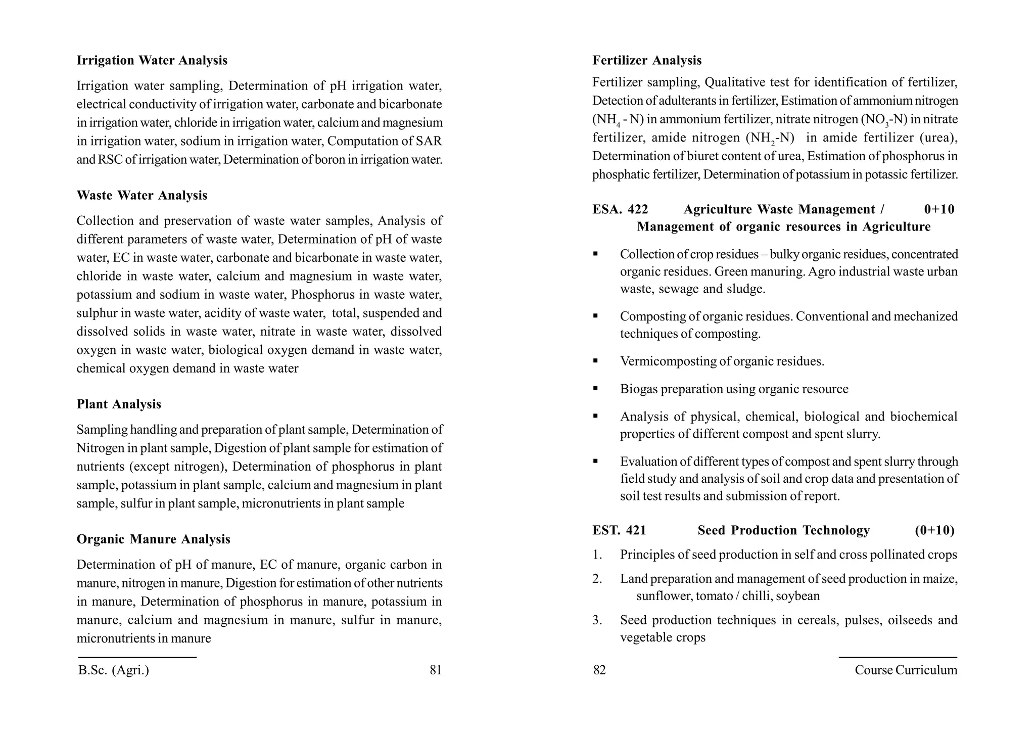 B.Sc. (Agri.) 81 82 Course Curriculum
Irrigation Water Analysis
Irrigation water sampling, Determination of pH irrigation water,
electrical conductivity of irrigation water, carbonate and bicarbonate
in irrigation water, chloride in irrigation water, calciumand magnesium
in irrigation water, sodium in irrigation water, Computation of SAR
and RSC of irrigation water, Determination of boron in irrigation water.
Waste Water Analysis
Collection and preservation of waste water samples, Analysis of
different parameters of waste water, Determination of pH of waste
water, EC in waste water, carbonate and bicarbonate in waste water,
chloride in waste water, calcium and magnesium in waste water,
potassium and sodium in waste water, Phosphorus in waste water,
sulphur in waste water, acidity of waste water, total, suspended and
dissolved solids in waste water, nitrate in waste water, dissolved
oxygen in waste water, biological oxygen demand in waste water,
chemical oxygen demand in waste water
Plant Analysis
Sampling handling and preparation of plant sample, Determination of
Nitrogen in plant sample, Digestion of plant sample for estimation of
nutrients (except nitrogen), Determination of phosphorus in plant
sample, potassium in plant sample, calcium and magnesium in plant
sample, sulfur in plant sample, micronutrients in plant sample
Organic Manure Analysis
Determination of pH of manure, EC of manure, organic carbon in
manure, nitrogen in manure, Digestion for estimation of other nutrients
in manure, Determination of phosphorus in manure, potassium in
manure, calcium and magnesium in manure, sulfur in manure,
micronutrients in manure
Fertilizer Analysis
Fertilizer sampling, Qualitative test for identification of fertilizer,
Detection of adulterants in fertilizer, Estimation of ammoniumnitrogen
(NH4
- N) in ammonium fertilizer, nitrate nitrogen (NO3
-N) in nitrate
fertilizer, amide nitrogen (NH2
-N) in amide fertilizer (urea),
Determination of biuret content of urea, Estimation of phosphorus in
phosphatic fertilizer, Determination of potassiumin potassic fertilizer.
ESA. 422 Agriculture Waste Management / 0+10
Management of organic resources in Agriculture
 Collectionof crop residues – bulkyorganic residues, concentrated
organic residues. Green manuring. Agro industrial waste urban
waste, sewage and sludge.
 Composting of organic residues. Conventional and mechanized
techniques of composting.
 Vermicomposting of organic residues.
 Biogas preparation using organic resource
 Analysis of physical, chemical, biological and biochemical
properties of different compost and spent slurry.
 Evaluation of different types of compost and spent slurry through
field study and analysis of soil and crop data and presentation of
soil test results and submission of report.
EST. 421 Seed Production Technology (0+10)
1. Principles of seed production in self and cross pollinated crops
2. Land preparation and management of seed production in maize,
sunflower, tomato / chilli, soybean
3. Seed production techniques in cereals, pulses, oilseeds and
vegetable crops
 