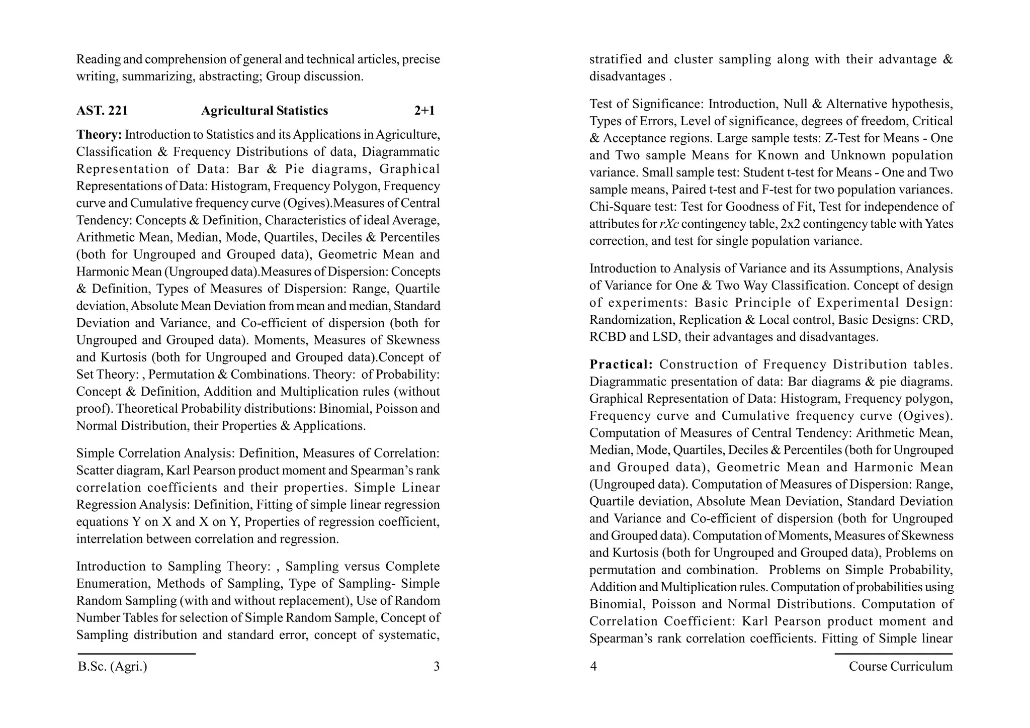 Reading and comprehension of general and technical articles, precise
writing, summarizing, abstracting; Group discussion.
AST. 221 Agricultural Statistics 2+1
Theory: Introduction to Statistics and itsApplications inAgriculture,
Classification & Frequency Distributions of data, Diagrammatic
Representation of Data: Bar & Pie diagrams, Graphical
Representations of Data: Histogram, Frequency Polygon, Frequency
curve and Cumulative frequency curve (Ogives).Measures of Central
Tendency: Concepts & Definition, Characteristics of ideal Average,
Arithmetic Mean, Median, Mode, Quartiles, Deciles & Percentiles
(both for Ungrouped and Grouped data), Geometric Mean and
Harmonic Mean (Ungrouped data).Measures of Dispersion: Concepts
& Definition, Types of Measures of Dispersion: Range, Quartile
deviation,Absolute Mean Deviation frommean and median, Standard
Deviation and Variance, and Co-efficient of dispersion (both for
Ungrouped and Grouped data). Moments, Measures of Skewness
and Kurtosis (both for Ungrouped and Grouped data).Concept of
Set Theory: , Permutation & Combinations. Theory: of Probability:
Concept & Definition, Addition and Multiplication rules (without
proof). Theoretical Probability distributions: Binomial, Poisson and
Normal Distribution, their Properties & Applications.
Simple Correlation Analysis: Definition, Measures of Correlation:
Scatter diagram, Karl Pearson product moment and Spearman’s rank
correlation coefficients and their properties. Simple Linear
Regression Analysis: Definition, Fitting of simple linear regression
equations Y on X and X on Y, Properties of regression coefficient,
interrelation between correlation and regression.
Introduction to Sampling Theory: , Sampling versus Complete
Enumeration, Methods of Sampling, Type of Sampling- Simple
Random Sampling (with and without replacement), Use of Random
Number Tables for selection of Simple Random Sample, Concept of
Sampling distribution and standard error, concept of systematic,
stratified and cluster sampling along with their advantage &
disadvantages .
Test of Significance: Introduction, Null & Alternative hypothesis,
Types of Errors, Level of significance, degrees of freedom, Critical
& Acceptance regions. Large sample tests: Z-Test for Means - One
and Two sample Means for Known and Unknown population
variance. Small sample test: Student t-test for Means - One and Two
sample means, Paired t-test and F-test for two population variances.
Chi-Square test: Test for Goodness of Fit, Test for independence of
attributes for rXc contingency table, 2x2 contingency table withYates
correction, and test for single population variance.
Introduction to Analysis of Variance and its Assumptions, Analysis
of Variance for One & Two Way Classification. Concept of design
of experiments: Basic Principle of Experimental Design:
Randomization, Replication & Local control, Basic Designs: CRD,
RCBD and LSD, their advantages and disadvantages.
Practical: Construction of Frequency Distribution tables.
Diagrammatic presentation of data: Bar diagrams & pie diagrams.
Graphical Representation of Data: Histogram, Frequency polygon,
Frequency curve and Cumulative frequency curve (Ogives).
Computation of Measures of Central Tendency: Arithmetic Mean,
Median, Mode, Quartiles, Deciles & Percentiles (both for Ungrouped
and Grouped data), Geometric Mean and Harmonic Mean
(Ungrouped data). Computation of Measures of Dispersion: Range,
Quartile deviation, Absolute Mean Deviation, Standard Deviation
and Variance and Co-efficient of dispersion (both for Ungrouped
and Grouped data). Computation of Moments, Measures of Skewness
and Kurtosis (both for Ungrouped and Grouped data), Problems on
permutation and combination. Problems on Simple Probability,
Addition and Multiplication rules. Computation of probabilities using
Binomial, Poisson and Normal Distributions. Computation of
Correlation Coefficient: Karl Pearson product moment and
Spearman’s rank correlation coefficients. Fitting of Simple linear
B.Sc. (Agri.) 3 4 Course Curriculum
 
