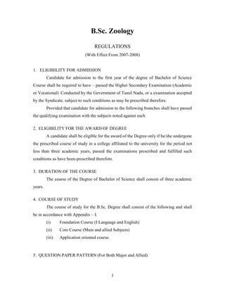 1
B.Sc. Zoology
REGULATIONS
(With Effect From 2007-2008)
1. ELIGIBILITY FOR ADMISSION
Candidate for admission to the first year of the degree of Bachelor of Science
Course shall be required to have – passed the Higher Secondary Examination (Academic
or Vocational) Conducted by the Government of Tamil Nadu, or a examination accepted
by the Syndicate, subject to such conditions as may be prescribed therefore.
Provided that candidate for admission to the following branches shall have passed
the qualifying examination with the subjects noted against each.
2. ELIGIBILITY FOR THE AWARD OF DEGREE
A candidate shall be eligible for the award of the Degree only if he/she undergone
the prescribed course of study in a college affiliated to the university for the period not
less than three academic years, passed the examinations prescribed and fulfilled such
conditions as have been-prescribed therefore.
3. DURATION OF THE COURSE
The course of the Degree of Bachelor of Science shall consist of three academic
years.
4. COURSE OF STUDY
The course of study for the B.Sc. Degree shall consist of the following and shall
be in accordance with Appendix – I.
(i) Foundation Course (I Language and English)
(ii) Core Course (Main and allied Subjects)
(iii) Application oriented course.
5. QUESTION PAPER PATTERN (For Both Major and Allied)
 