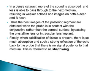  In a dense cataract more of the sound is absorbed and
less is able to pass through to the next medium,
resulting in weaker echoes and images on both A-scan
and B-scan.
 Thus the best images of the posterior segment are
obtained when the probe is in contact with the
conjunctiva rather than the corneal surface, bypassing
the crystalline lens or intraocular lens implant.
 Finally, when calcification of tissue is present, there is so
much absorption and such a strong reflection of the echo
back to the probe that there is no signal posterior to that
medium. This is referred to as shadowing.
 