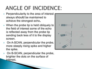  Perpendicularity to the area of interest
always should be maintained to
achieve the strongest echo.
 When the probe tip is held obliquely to
the field of interest some of the echo
is reflected away from the probe tip
sending back less of it to the display
screen.
 On A-SCAN, perpendicular the probe,
more steeply rising spike and higher
the spike.
 On B-SCAN, perpendicular the probe,
brighter the dots on the surface of
interest.
 