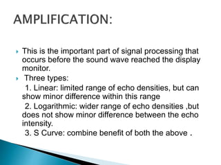 This is the important part of signal processing that
occurs before the sound wave reached the display
monitor.
 Three types:
1. Linear: limited range of echo densities, but can
show minor difference within this range
2. Logarithmic: wider range of echo densities ,but
does not show minor difference between the echo
intensity.
3. S Curve: combine benefit of both the above .
 