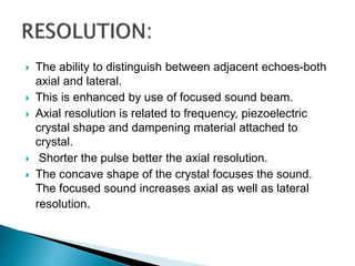  The ability to distinguish between adjacent echoes-both
axial and lateral.
 This is enhanced by use of focused sound beam.
 Axial resolution is related to frequency, piezoelectric
crystal shape and dampening material attached to
crystal.
 Shorter the pulse better the axial resolution.
 The concave shape of the crystal focuses the sound.
The focused sound increases axial as well as lateral
resolution.
 