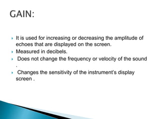  It is used for increasing or decreasing the amplitude of
echoes that are displayed on the screen.
 Measured in decibels.
 Does not change the frequency or velocity of the sound
.
 Changes the sensitivity of the instrument’s display
screen .
 