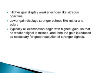  Higher gain display weaker echoes like vitreous
opacities.
 Lower gain displays stronger echoes like retina and
sclera
 Typically all examination begin with highest gain, so that
no weaker signal is missed ,and then the gain is reduced
as necessary for good resolution of stronger signals.
 