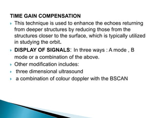 TIME GAIN COMPENSATION
 This technique is used to enhance the echoes returning
from deeper structures by reducing those from the
structures closer to the surface, which is typically utilized
in studying the orbit.
 DISPLAY OF SIGNALS: In three ways : A mode , B
mode or a combination of the above.
 Other modification includes:
 three dimensional ultrasound
 a combination of colour doppler with the BSCAN
 