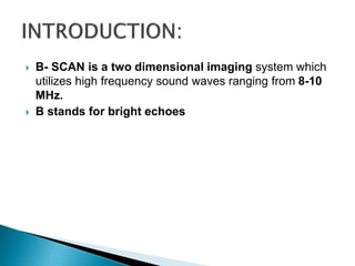  B- SCAN is a two dimensional imaging system which
utilizes high frequency sound waves ranging from 8-10
MHz.
 B stands for bright echoes
 