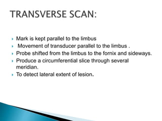  Mark is kept parallel to the limbus
 Movement of transducer parallel to the limbus .
 Probe shifted from the limbus to the fornix and sideways.
 Produce a circumferential slice through several
meridian.
 To detect lateral extent of lesion.
 