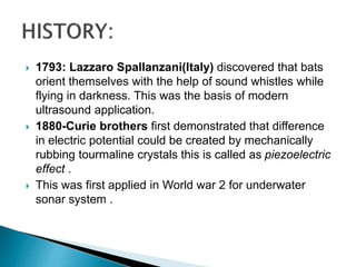 1793: Lazzaro Spallanzani(Italy) discovered that bats
orient themselves with the help of sound whistles while
flying in darkness. This was the basis of modern
ultrasound application.
 1880-Curie brothers first demonstrated that difference
in electric potential could be created by mechanically
rubbing tourmaline crystals this is called as piezoelectric
effect .
 This was first applied in World war 2 for underwater
sonar system .
 