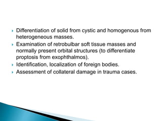  Differentiation of solid from cystic and homogenous from
heterogeneous masses.
 Examination of retrobulbar soft tissue masses and
normally present orbital structures (to differentiate
proptosis from exophthalmos).
 Identification, localization of foreign bodies.
 Assessment of collateral damage in trauma cases.
 