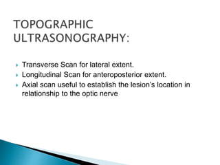  Transverse Scan for lateral extent.
 Longitudinal Scan for anteroposterior extent.
 Axial scan useful to establish the lesion’s location in
relationship to the optic nerve
 