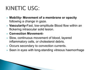  Mobility- Movement of a membrane or opacity
following a change in gaze.
 Vascularity-Fast, low-amplitude Blood flow within an
flickering intraocular solid lesion.
 Convection Movement-
 Slow, continuous movement of blood, layered
inflammatory cells, or cholesterol debris.
 Occurs secondary to convection currents.
 Seen in eyes with long-standing vitreous haemorrhage
 