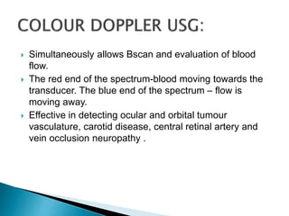  Simultaneously allows Bscan and evaluation of blood
flow.
 The red end of the spectrum-blood moving towards the
transducer. The blue end of the spectrum – flow is
moving away.
 Effective in detecting ocular and orbital tumour
vasculature, carotid disease, central retinal artery and
vein occlusion neuropathy .
 