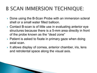  Done using the B-Scan Probe with an immersion scleral
shell or a small water filled balloon.
 Contact B-scan is of little use in evaluating anterior eye
structures because there is a 5-mm area directly in front
of the probe known as the “dead zone”
 Patient is asked to fixate in primary gaze when doing
axial scan.
 It allows display of cornea, anterior chamber, iris, lens
and retrolental space along the visual axis.
 