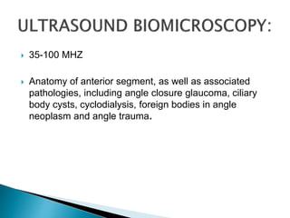  35-100 MHZ
 Anatomy of anterior segment, as well as associated
pathologies, including angle closure glaucoma, ciliary
body cysts, cyclodialysis, foreign bodies in angle
neoplasm and angle trauma.
 
