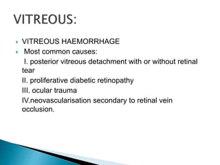  VITREOUS HAEMORRHAGE
 Most common causes:
I. posterior vitreous detachment with or without retinal
tear
II. proliferative diabetic retinopathy
III. ocular trauma
IV.neovascularisation secondary to retinal vein
occlusion.
 
