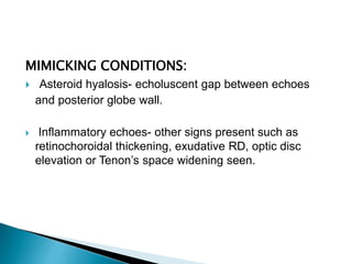 MIMICKING CONDITIONS:
 Asteroid hyalosis- echoluscent gap between echoes
and posterior globe wall.
 Inflammatory echoes- other signs present such as
retinochoroidal thickening, exudative RD, optic disc
elevation or Tenon’s space widening seen.
 
