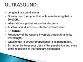  Longitudinal sound waves
 Greater than the upper limit of human hearing that is
20,000Hz
 Alternate compressions and rarefactions.
 Just like sound waves – reflected and refracted.
 PHYSICS:
 Frequency of the wave is inversely proportional to its
wavelength.
 Wavelength is directly proportional to its penetration.
 So larger the frequency ,less is the penetration and more
is the resolution of the resultant echograph
 