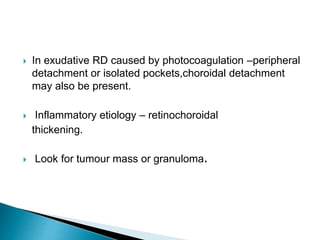  In exudative RD caused by photocoagulation –peripheral
detachment or isolated pockets,choroidal detachment
may also be present.
 Inflammatory etiology – retinochoroidal
thickening.
 Look for tumour mass or granuloma.
 