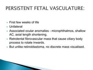  First few weeks of life
 Unilateral
 Associated ocular anomalies - microphthalmos, shallow
AC, axial length shortening.
 Retrolental fibrovascular mass that cause ciliary body
process to rotate inwards.
 But unlike retinoblastoma, no discrete mass visualised.
 