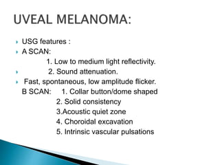  USG features :
 A SCAN:
1. Low to medium light reflectivity.
 2. Sound attenuation.
 Fast, spontaneous, low amplitude flicker.
B SCAN: 1. Collar button/dome shaped
2. Solid consistency
3.Acoustic quiet zone
4. Choroidal excavation
5. Intrinsic vascular pulsations
 