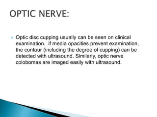  Optic disc cupping usually can be seen on clinical
examination. if media opacities prevent examination,
the contour (including the degree of cupping) can be
detected with ultrasound. Similarly, optic nerve
colobomas are imaged easily with ultrasound.
 