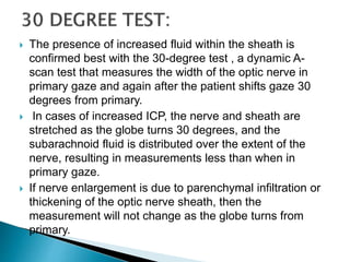  The presence of increased fluid within the sheath is
confirmed best with the 30-degree test , a dynamic A-
scan test that measures the width of the optic nerve in
primary gaze and again after the patient shifts gaze 30
degrees from primary.
 In cases of increased ICP, the nerve and sheath are
stretched as the globe turns 30 degrees, and the
subarachnoid fluid is distributed over the extent of the
nerve, resulting in measurements less than when in
primary gaze.
 If nerve enlargement is due to parenchymal infiltration or
thickening of the optic nerve sheath, then the
measurement will not change as the globe turns from
primary.
 