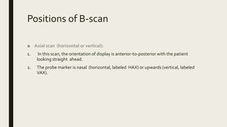 Positions of B-scan
■ Axial scan (horizontal or vertical):
1. In this scan, the orientation of display is anterior-to-posterior with the patient
looking straight ahead.
2. The probe marker is nasal (horizontal, labeled HAX) or upwards (vertical, labeled
VAX).
 