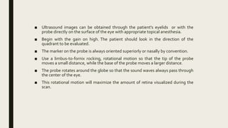 ■ Ultrasound images can be obtained through the patient's eyelids or with the
probe directly on the surface of the eye with appropriate topical anesthesia.
■ Begin with the gain on high. The patient should look in the direction of the
quadrant to be evaluated.
■ The marker on the probe is always oriented superiorly or nasally by convention.
■ Use a limbus-to-fornix rocking, rotational motion so that the tip of the probe
moves a small distance, while the base of the probe moves a larger distance.
■ The probe rotates around the globe so that the sound waves always pass through
the center of the eye.
■ This rotational motion will maximize the amount of retina visualized during the
scan.
 