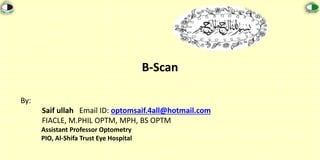 B-Scan
By:
Saif ullah Email ID: optomsaif.4all@hotmail.com
FIACLE, M.PHIL OPTM, MPH, BS OPTM
Assistant Professor Optometry
PIO, Al-Shifa Trust Eye Hospital
 