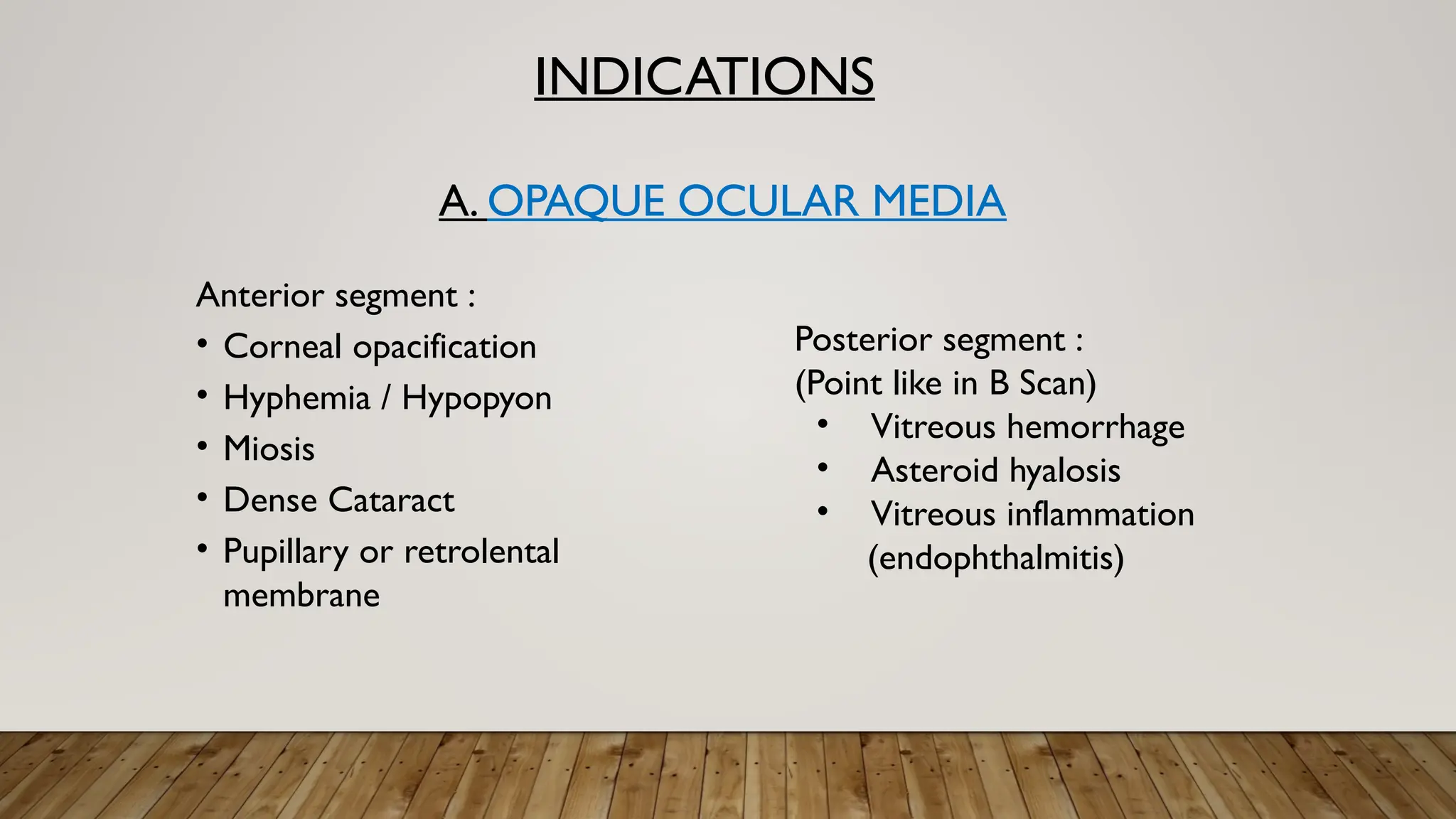 INDICATIONS
A. OPAQUE OCULAR MEDIA
Anterior segment :
• Corneal opacification
• Hyphemia / Hypopyon
• Miosis
• Dense Cataract
• Pupillary or retrolental
membrane
Posterior segment :
(Point like in B Scan)
• Vitreous hemorrhage
• Asteroid hyalosis
• Vitreous inflammation
(endophthalmitis)
 