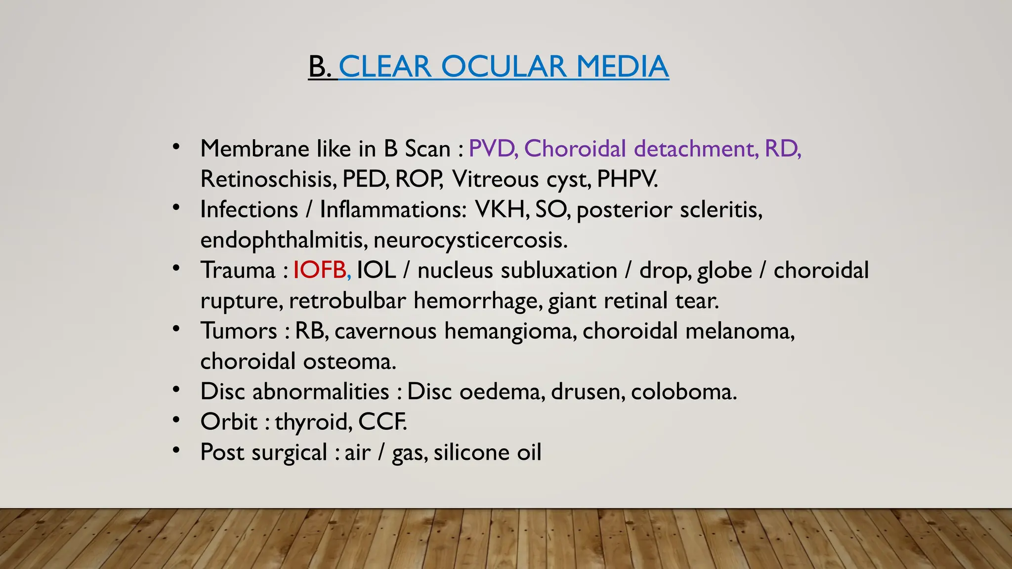 B. CLEAR OCULAR MEDIA
• Membrane like in B Scan : PVD, Choroidal detachment, RD,
Retinoschisis, PED, ROP, Vitreous cyst, PHPV.
• Infections / Inflammations: VKH, SO, posterior scleritis,
endophthalmitis, neurocysticercosis.
• Trauma : IOFB, IOL / nucleus subluxation / drop, globe / choroidal
rupture, retrobulbar hemorrhage, giant retinal tear.
• Tumors : RB, cavernous hemangioma, choroidal melanoma,
choroidal osteoma.
• Disc abnormalities : Disc oedema, drusen, coloboma.
• Orbit : thyroid, CCF.
• Post surgical : air / gas, silicone oil
 