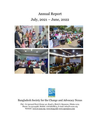 Annual Report
July, 2021 – June, 2022
Bangladesh Society for the Change and Advocacy Nexus
Flat - G1 (ground floor) House 40, Road 5, Block E, Banasree, Dhaka-1219.
Phone: 02 55124386, Mobile: 01676828874, E-mail: info@b-scan.org
Website: www.b-scan.org, www.buag.info www.oporajeyo.com
 