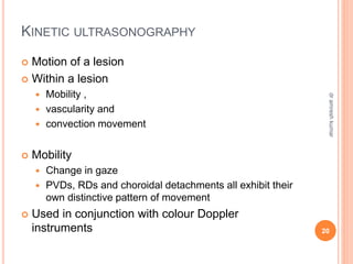 KINETIC ULTRASONOGRAPHY
 Motion of a lesion
 Within a lesion
 Mobility ,
 vascularity and
 convection movement
 Mobility
 Change in gaze
 PVDs, RDs and choroidal detachments all exhibit their
own distinctive pattern of movement
 Used in conjunction with colour Doppler
instruments 20
dr
amresh
kumar
 