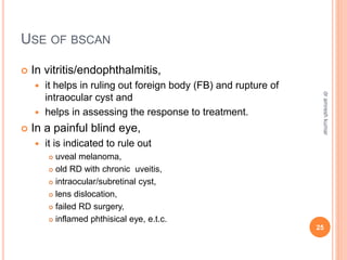 USE OF BSCAN
 In vitritis/endophthalmitis,
 it helps in ruling out foreign body (FB) and rupture of
intraocular cyst and
 helps in assessing the response to treatment.
 In a painful blind eye,
 it is indicated to rule out
 uveal melanoma,
 old RD with chronic uveitis,
 intraocular/subretinal cyst,
 lens dislocation,
 failed RD surgery,
 inflamed phthisical eye, e.t.c.
25
dr
amresh
kumar
 