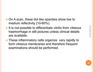 On A scan, these dot like opacities show low to
medium reflectivity (10-60%).
 It is not possible to differentiate vitritis from vitreous
haemorrhage in still pictures unless clinical details
are available.
 These inflammatory cells organize very rapidly to
form vitreous membranes and therefore frequent
examinations should be performed.
34
dr
amresh
kumar
 