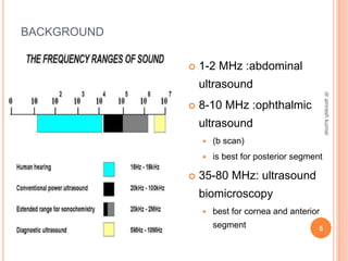 BACKGROUND
 1-2 MHz :abdominal
ultrasound
 8-10 MHz :ophthalmic
ultrasound
 (b scan)
 is best for posterior segment
 35-80 MHz: ultrasound
biomicroscopy
 best for cornea and anterior
segment 5
dr
amresh
kumar
 