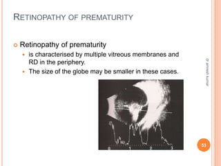 RETINOPATHY OF PREMATURITY
 Retinopathy of prematurity
 is characterised by multiple vitreous membranes and
RD in the periphery.
 The size of the globe may be smaller in these cases.
53
dr
amresh
kumar
 