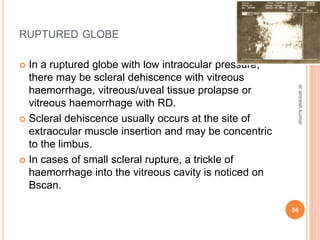 RUPTURED GLOBE
 In a ruptured globe with low intraocular pressure,
there may be scleral dehiscence with vitreous
haemorrhage, vitreous/uveal tissue prolapse or
vitreous haemorrhage with RD.
 Scleral dehiscence usually occurs at the site of
extraocular muscle insertion and may be concentric
to the limbus.
 In cases of small scleral rupture, a trickle of
haemorrhage into the vitreous cavity is noticed on
Bscan.
56
dr
amresh
kumar
 