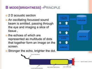 B MODE(BRIGHTNESS) -PRINCIPLE
 2 D acoustic section
 An oscillating focussed sound
beam is emitted, passing through
the eye and imaging a slice of
tissue ,
 the echoes of which are
represented as multitude of dots
that together form an image on the
screen.
 Stronger the echo, brighter the dot.
6
dr
amresh
kumar
 