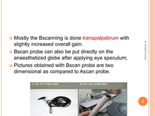  Mostly the Bscanning is done transpalpebrum with
slightly increased overall gain.
 Bscan probe can also be put directly on the
anaesthetized globe after applying eye speculum;
 Pictures obtained with Bscan probe are two
dimensional as compared to Ascan probe.
8
dr
amresh
kumar
 