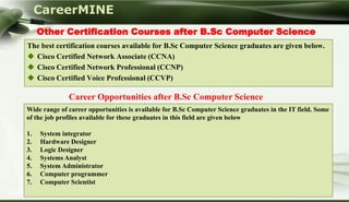 CareerMINE
         Other Certification Courses after B.Sc Computer Science
    The best certification courses available for B.Sc Computer Science graduates are given below.
     Cisco Certified Network Associate (CCNA)
     Cisco Certified Network Professional (CCNP)
     Cisco Certified Voice Professional (CCVP)

                  Career Opportunities after B.Sc Computer Science
    Wide range of career opportunities is available for B.Sc Computer Science graduates in the IT field. Some
    of the job profiles available for these graduates in this field are given below

    1.   System integrator
    2.   Hardware Designer
    3.   Logic Designer
    4.   Systems Analyst
    5.   System Administrator
    6.   Computer programmer
    7.   Computer Scientist
Company Logo
 