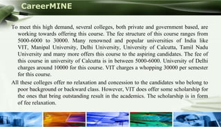 CareerMINE

  To meet this high demand, several colleges, both private and government based, are
    working towards offering this course. The fee structure of this course ranges from
    5000-6000 to 30000. Many renowned and popular universities of India like
    VIT, Manipal University, Delhi University, University of Calcutta, Tamil Nadu
    University and many more offers this course to the aspiring candidates. The fee of
    this course in university of Calcutta is in between 5000-6000. University of Delhi
    charges around 10000 for this course. VIT charges a whopping 30000 per semester
    for this course.
  All these colleges offer no relaxation and concession to the candidates who belong to
    poor background or backward class. However, VIT does offer some scholarship for
    the ones that bring outstanding result in the academics. The scholarship is in form
    of fee relaxation.


Company Logo
 