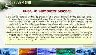 CareerMINE

                      M.Sc. in Computer Science
  It will not be wrong to say that the present world is greatly dominated by the computer ethnics.
     Computer forms an important and vital part of this modern era. The inclusion of computer is seen
     almost in every field. The use of computer has been basically done to make the work easy and
     comfortable for us. That is the reason that computer is being widely used all over the world.
  Seeing the wide availability and use of computer all over the world, courses related to computers are
     also getting popular. In the same way, M.Sc in Computer Science is also very popular.
  Under the course of M.Sc in Computer Science, one has to study the various basic functioning of
     computer and its basic application. Apart from that, various programming language also forms an
     integral part of the syllabus of this course. One study various programming language as per the
     syllabus followed in their respective universities.




Company Logo
 