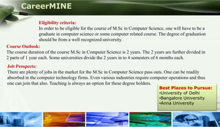 CareerMINE

                  Eligibility criteria:
                  In order to be eligible for the course of M.Sc in Computer Science, one will have to be a
                  graduate in computer science or some computer related course. The degree of graduation
                  should be from a well recognized university.
Course Outlook:
The course duration of the course M.Sc in Computer Science is 2 years. The 2 years are further divided in
2 parts of 1 year each. Some universities divide the 2 years in to 4 semesters of 6 months each.
Job Prospects:
There are plenty of jobs in the market for the M.Sc in Computer Science pass outs. One can be readily
absorbed in the computer technology firms. Even various industries require computer operations and thus
one can join that also. Teaching is always an option for these degree holders.
                                                                                  Best Places to Pursue:
                                                                                  •University of Delhi
                                                                                  •Bangalore University
                                                                                  •Anna University



Company Logo
 