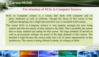 CareerMINE
                  Fee structure of M.Sc in Computer Science
  M.Sc in Computer science is a course that deals with computer and its
    parts, hardware as well as software. Though the stress of this course is less
    software designing, but a slight idea and their uses is included in the course.
  The course M.Sc in Computer science is very popular amongst the new rising
    market and thus has plenty of jobs related to the field. That is probably the reason
    that so many students are opting for this course. The huge numbers of private as
    well as government colleges are proof of the high demand of this course. The
    demand is high because the course really has a lot of career opportunities in this
    modern era. The course is being offered in plenty of colleges in India.




Company Logo
 