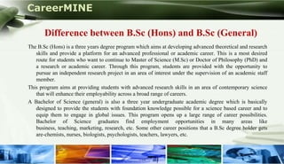 CareerMINE

             Difference between B.Sc (Hons) and B.Sc (General)
      The B.Sc (Hons) is a three years degree program which aims at developing advanced theoretical and research
         skills and provide a platform for an advanced professional or academic career. This is a most desired
         route for students who want to continue to Master of Science (M.Sc) or Doctor of Philosophy (PhD) and
         a research or academic career. Through this program, students are provided with the opportunity to
         pursue an independent research project in an area of interest under the supervision of an academic staff
         member.
      This program aims at providing students with advanced research skills in an area of contemporary science
         that will enhance their employability across a broad range of careers.
      A Bachelor of Science (general) is also a three year undergraduate academic degree which is basically
         designed to provide the students with foundation knowledge possible for a science based career and to
         equip them to engage in global issues. This program opens up a large range of career possibilities.
         Bachelor of Science graduates find employment opportunities in many areas like
         business, teaching, marketing, research, etc. Some other career positions that a B.Sc degree holder gets
         are-chemists, nurses, biologists, psychologists, teachers, lawyers, etc.


Company Logo
 