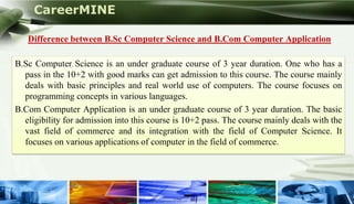 CareerMINE

    Difference between B.Sc Computer Science and B.Com Computer Application

 B.Sc Computer Science is an under graduate course of 3 year duration. One who has a
   pass in the 10+2 with good marks can get admission to this course. The course mainly
   deals with basic principles and real world use of computers. The course focuses on
   programming concepts in various languages.
 B.Com Computer Application is an under graduate course of 3 year duration. The basic
   eligibility for admission into this course is 10+2 pass. The course mainly deals with the
   vast field of commerce and its integration with the field of Computer Science. It
   focuses on various applications of computer in the field of commerce.




Company Logo
 