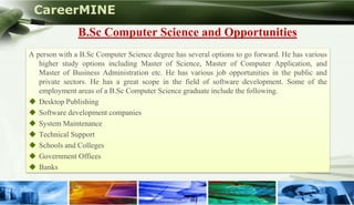 CareerMINE
                   B.Sc Computer Science and Opportunities
    A person with a B.Sc Computer Science degree has several options to go forward. He has various
       higher study options including Master of Science, Master of Computer Application, and
       Master of Business Administration etc. He has various job opportunities in the public and
       private sectors. He has a great scope in the field of software development. Some of the
       employment areas of a B.Sc Computer Science graduate include the following.
     Desktop Publishing
     Software development companies
     System Maintenance
     Technical Support
     Schools and Colleges
     Government Offices
     Banks


Company Logo
 