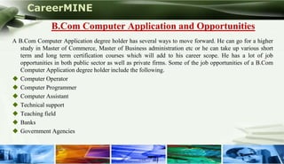 CareerMINE
                B.Com Computer Application and Opportunities
 A B.Com Computer Application degree holder has several ways to move forward. He can go for a higher
   study in Master of Commerce, Master of Business administration etc or he can take up various short
   term and long term certification courses which will add to his career scope. He has a lot of job
   opportunities in both public sector as well as private firms. Some of the job opportunities of a B.Com
   Computer Application degree holder include the following.
  Computer Operator
  Computer Programmer
  Computer Assistant
  Technical support
  Teaching field
  Banks
  Government Agencies



Company Logo
 